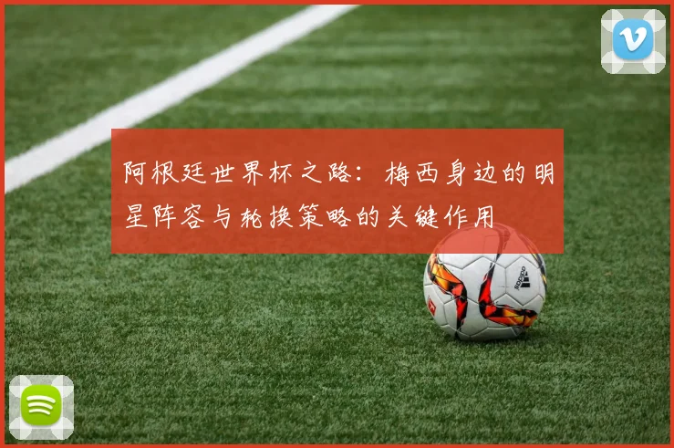 阿根廷世界杯之路：梅西身边的明星阵容与轮换策略的关键作用