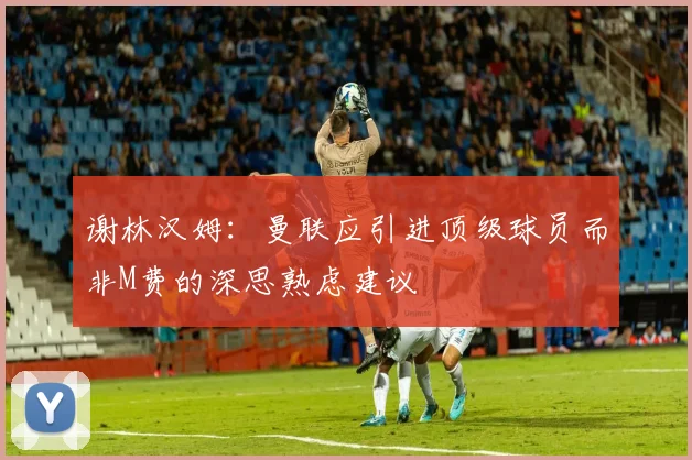 谢林汉姆：曼联应引进顶级球员而非M费的深思熟虑建议