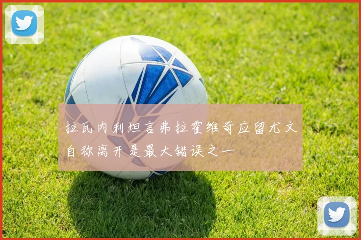 拉瓦内利坦言弗拉霍维奇应留尤文自称离开是最大错误之一