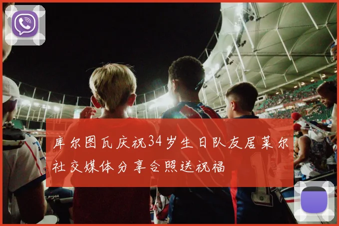 库尔图瓦庆祝34岁生日队友居莱尔社交媒体分享合照送祝福