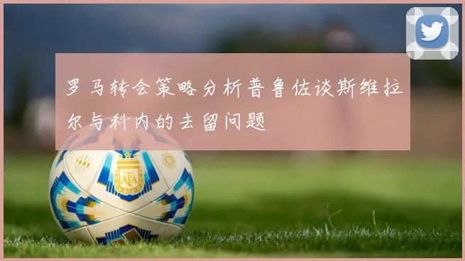罗马转会策略分析普鲁佐谈斯维拉尔与科内的去留问题