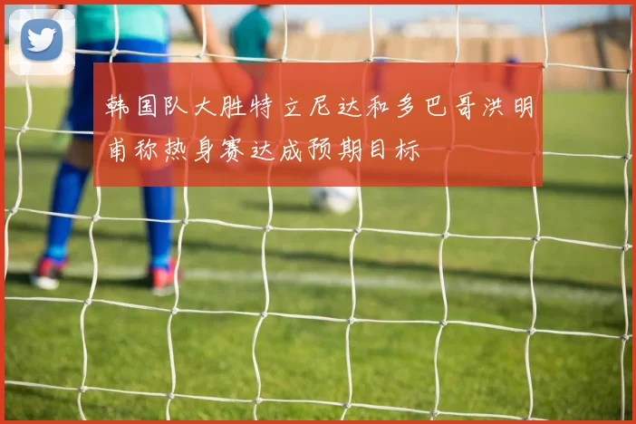 韩国队大胜特立尼达和多巴哥洪明甫称热身赛达成预期目标