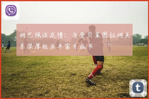 姆巴佩谈友情：与登贝莱图拉姆关系深厚经历丰富可成书