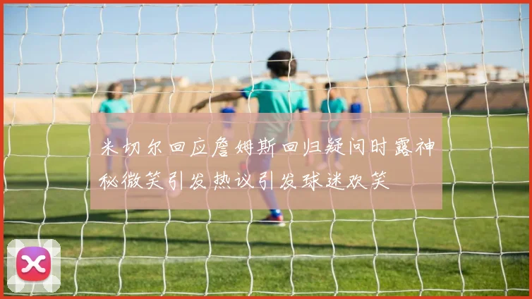 米切尔回应詹姆斯回归疑问时露神秘微笑引发热议引发球迷欢笑