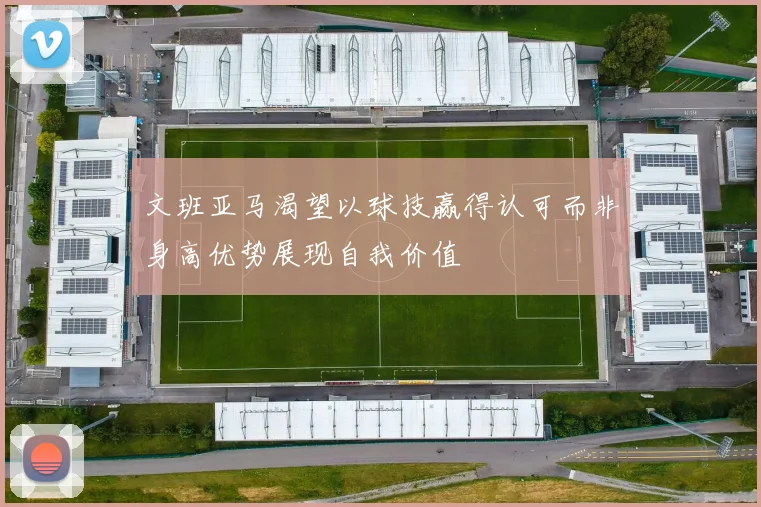 文班亚马渴望以球技赢得认可而非身高优势展现自我价值
