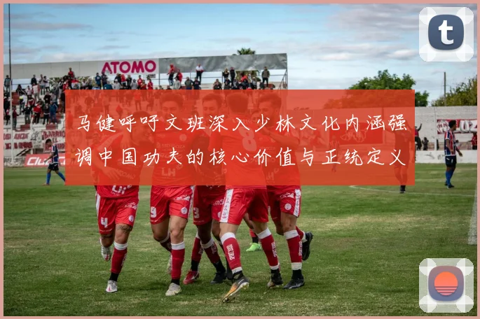 马健呼吁文班深入少林文化内涵强调中国功夫的核心价值与正统定义