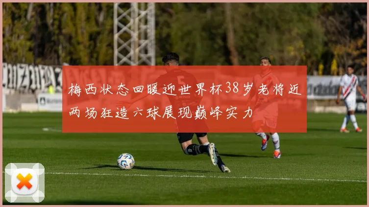 梅西状态回暖迎世界杯38岁老将近两场狂造六球展现巅峰实力