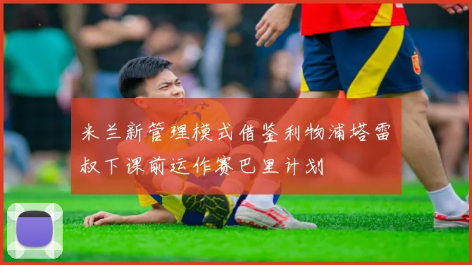 米兰新管理模式借鉴利物浦塔雷囧叔下课前运作赛巴里计划