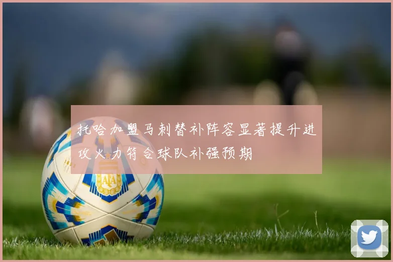 托哈加盟马刺替补阵容显著提升进攻火力符合球队补强预期