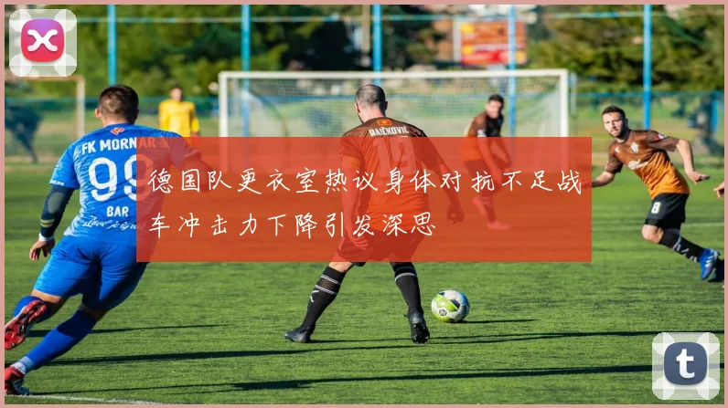 德国队更衣室热议身体对抗不足战车冲击力下降引发深思