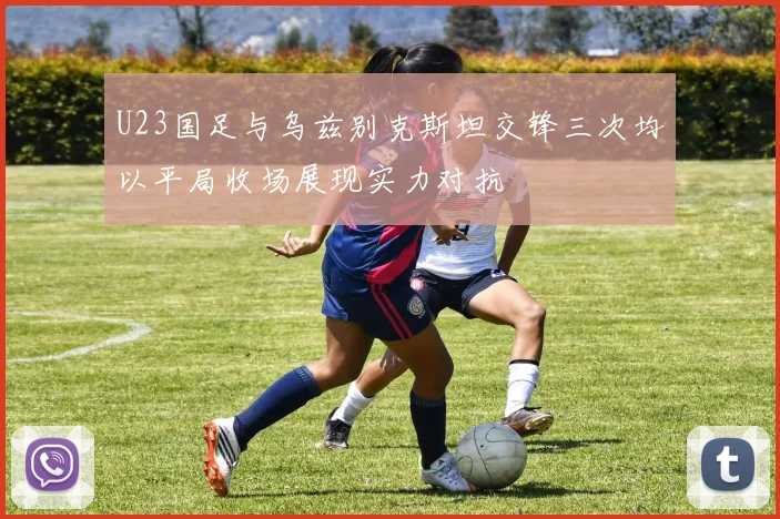 U23国足与乌兹别克斯坦交锋三次均以平局收场展现实力对抗