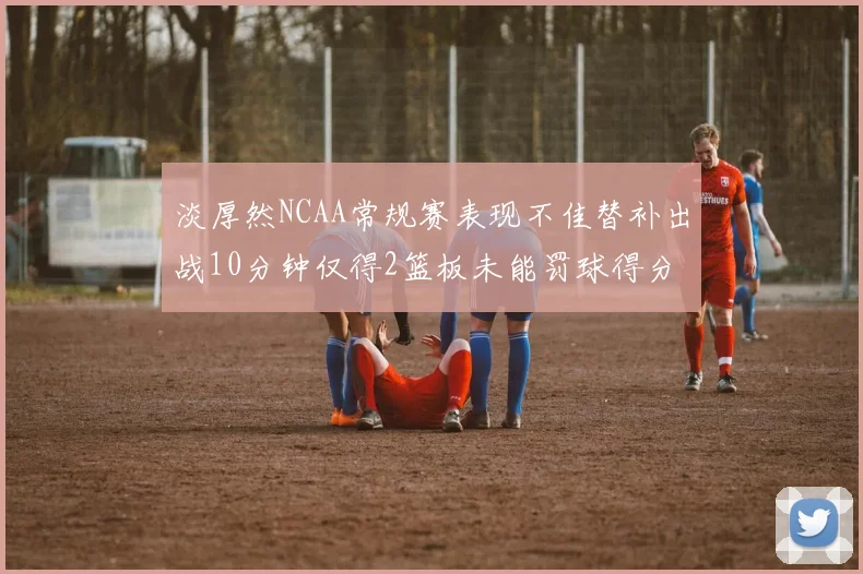 淡厚然NCAA常规赛表现不佳替补出战10分钟仅得2篮板未能罚球得分