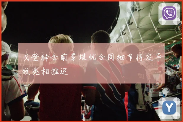 戈登转会前景堪忧合同细节待定导致亮相推迟