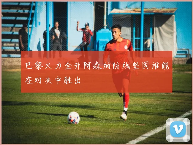 巴黎火力全开阿森纳防线坚固谁能在对决中胜出