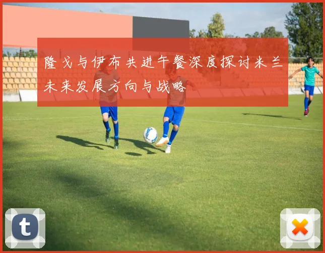 隆戈与伊布共进午餐深度探讨米兰未来发展方向与战略