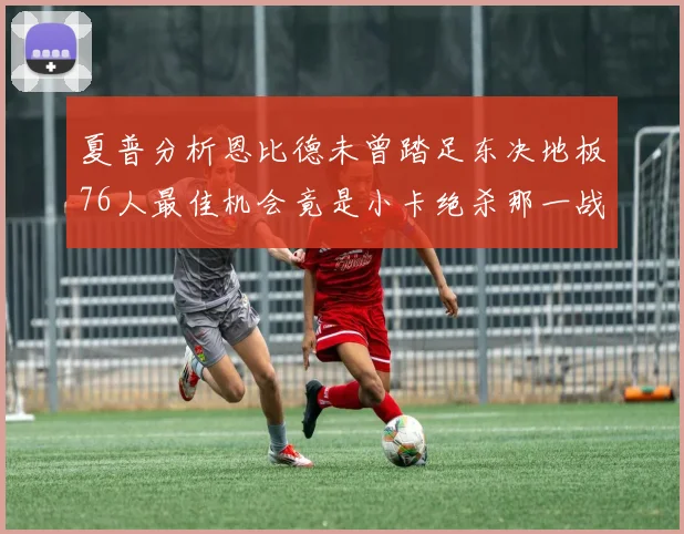 夏普分析恩比德未曾踏足东决地板76人最佳机会竟是小卡绝杀那一战