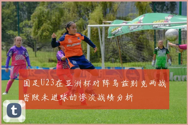 国足U23在亚洲杯对阵乌兹别克两战皆败未进球的惨淡战绩分析