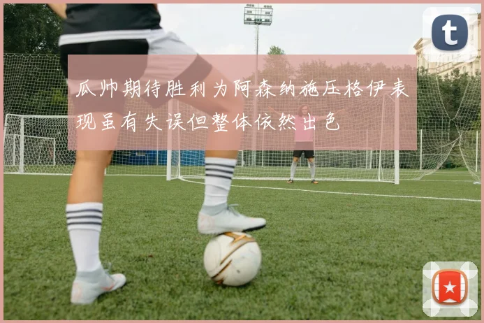 瓜帅期待胜利为阿森纳施压格伊表现虽有失误但整体依然出色