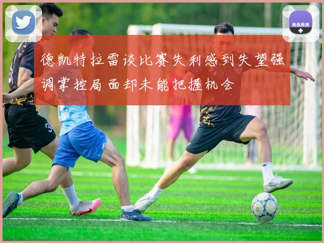 德凯特拉雷谈比赛失利感到失望强调掌控局面却未能把握机会