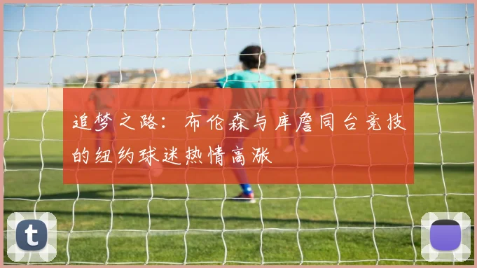追梦之路：布伦森与库詹同台竞技的纽约球迷热情高涨