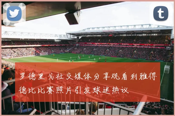 罗德里戈社交媒体分享观看利雅得德比比赛照片引发球迷热议