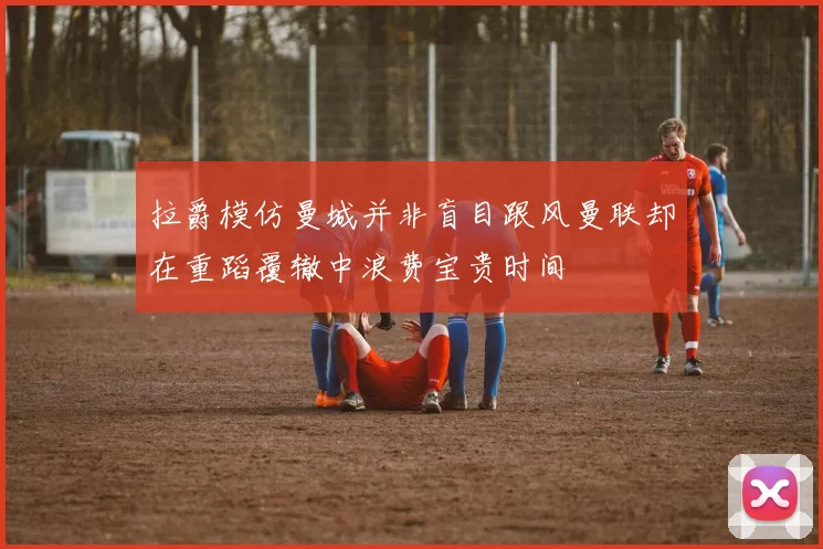 拉爵模仿曼城并非盲目跟风曼联却在重蹈覆辙中浪费宝贵时间