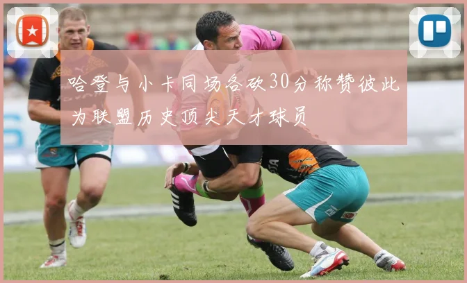 哈登与小卡同场各砍30分称赞彼此为联盟历史顶尖天才球员