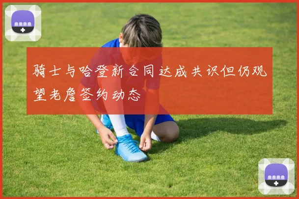 骑士与哈登新合同达成共识但仍观望老詹签约动态