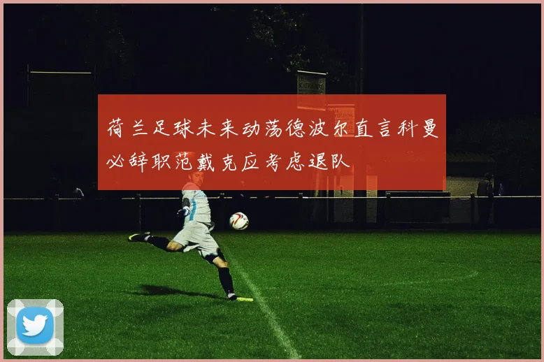 荷兰足球未来动荡德波尔直言科曼必辞职范戴克应考虑退队