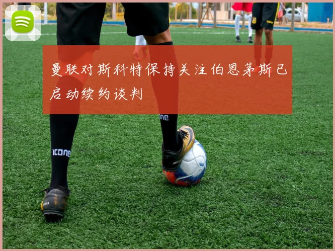 曼联对斯科特保持关注伯恩茅斯已启动续约谈判