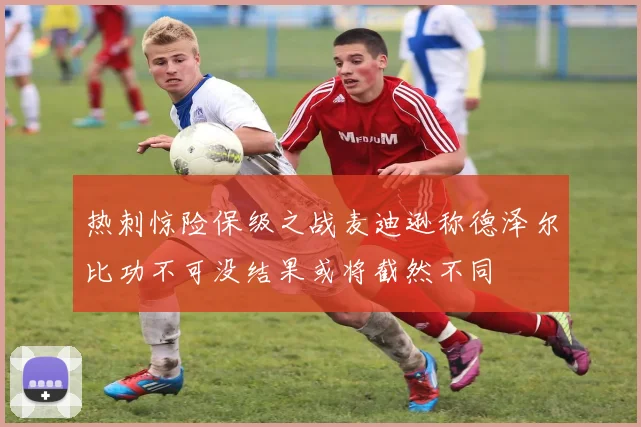 热刺惊险保级之战麦迪逊称德泽尔比功不可没结果或将截然不同