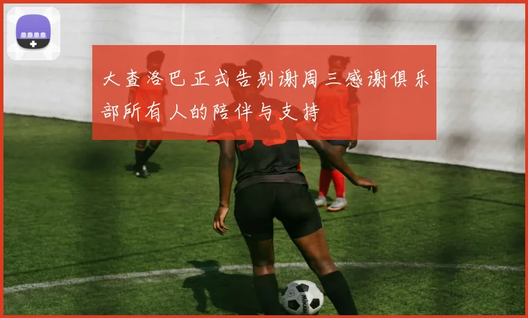 大查洛巴正式告别谢周三感谢俱乐部所有人的陪伴与支持