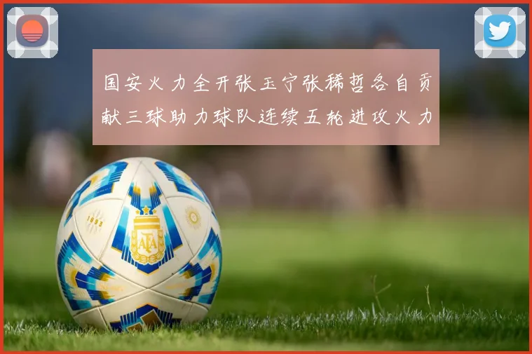 国安火力全开张玉宁张稀哲各自贡献三球助力球队连续五轮进攻火力猛增